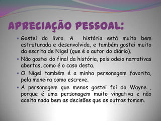 Apreciação pessoal:Gostei do livro. A  história está muito bem estruturada e desenvolvida, e também gostei muito da escrita de Nigel (que é o autor do diário).Não gostei do final da história, pois odeio narrativas abertas, como é o caso desta.O Nigel também é a minha personagem favorita, pela maneira como escreve.A personagem que menos gostei foi do Wayne , porque é uma personagem muito vingativa e não aceita nada bem as decisões que os outros tomam.