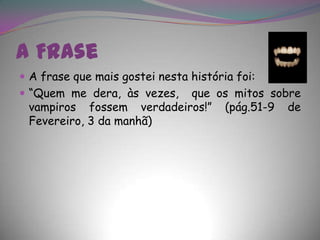 A FraseA frase que mais gostei nesta história foi:“Quem me dera, às vezes,  que os mitos sobre vampiros fossem verdadeiros!” (pág.51-9 de Fevereiro, 3 da manhã)