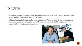  Nicholas Sparks nasceu a 31 de Dezembro de 1965, vive em Carolina do Norte com
a sua mulher Cathy e os seus cinco filhos.
 É famoso mundialmente pelos seus romances. Todos os seus livros se tornaram
bestsellers, com cópias superiores a 89 milhões, em mais de 50 línguas e a sua
popularidade continua em expansão.
 
