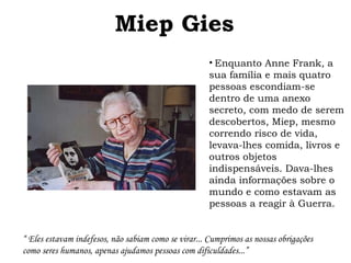 Miep Gies 
• Enquanto Anne Frank, a 
sua família e mais quatro 
pessoas escondiam-se 
dentro de uma anexo 
secreto, com medo de serem 
descobertos, Miep, mesmo 
correndo risco de vida, 
levava-lhes comida, livros e 
outros objetos 
indispensáveis. Dava-lhes 
ainda informações sobre o 
mundo e como estavam as 
pessoas a reagir à Guerra. 
“ Eles estavam indefesos, não sabiam como se virar... Cumprimos as nossas obrigações 
como seres humanos, apenas ajudamos pessoas com dificuldades...” 
 