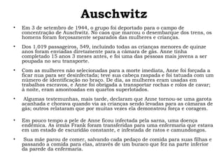 Auschwitz 
• Em 3 de setembro de 1944, o grupo foi deportado para o campo de 
concentração de Auschwitz. No caos que marcou o desembarque dos trens, os 
homens foram forçosamente separados das mulheres e crianças. 
• Dos 1.019 passageiros, 549, incluindo todas as crianças menores de quinze 
anos foram enviadas diretamente para a câmara de gás. Anne tinha 
completado 15 anos 3 meses antes, e foi uma das pessoas mais jovens a ser 
poupada no seu transporte. 
• Com as mulheres não selecionadas para a morte imediata, Anne foi forçada a 
ficar nua para ser desinfectada; teve sua cabeça raspada e foi tatuada com um 
número de identificação no braço. De dia, as mulheres eram usadas em 
trabalhos escravos, e Anne foi obrigada a transportar rochas e rolos de cavar; 
à noite, eram amontoadas em quartos superlotados. 
• Algumas testemunhas, mais tarde, declaram que Anne tornou-se uma garota 
acanhada e chorava quando via as crianças sendo levadas para as câmaras de 
gás; outros relataram que por muitas vezes ela demonstrou força e coragem. 
• Em pouco tempo a pele de Anne ficou infectada pela sarna, uma doença 
endêmica. As irmãs Frank foram transferidas para uma enfermaria que estava 
em um estado de escuridão constante, e infestada de ratos e camundongos. 
• Sua mãe parou de comer, salvando cada pedaço de comida para suas filhas e 
passando a comida para elas, através de um buraco que fez na parte inferior 
da parede da enfermaria. 
 