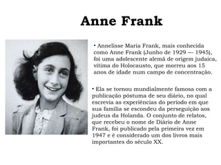 Anne Frank 
• Annelisse Maria Frank, mais conhecida 
como Anne Frank (Junho de 1929 — 1945), 
foi uma adolescente alemã de origem judaica, 
vítima do Holocausto, que morreu aos 15 
anos de idade num campo de concentração. 
• Ela se tornou mundialmente famosa com a 
publicação póstuma de seu diário, no qual 
escrevia as experiências do período em que 
sua família se escondeu da perseguição aos 
judeus da Holanda. O conjunto de relatos, 
que recebeu o nome de Diário de Anne 
Frank, foi publicado pela primeira vez em 
1947 e é considerado um dos livros mais 
importantes do século XX. 
 