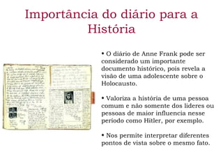 Importância do diário para a 
História 
• O diário de Anne Frank pode ser 
considerado um importante 
documento histórico, pois revela a 
visão de uma adolescente sobre o 
Holocausto. 
• Valoriza a história de uma pessoa 
comum e não somente dos lideres ou 
pessoas de maior influencia nesse 
período como Hitler, por exemplo. 
• Nos permite interpretar diferentes 
pontos de vista sobre o mesmo fato. 
