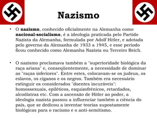 Nazismo 
• O nazismo, conhecido oficialmente na Alemanha como 
nacional-socialismo, é a ideologia praticada pelo Partido 
Nazista da Alemanha, formulada por Adolf Hitler, e adotada 
pelo governo da Alemanha de 1933 a 1945, e esse período 
ficou conhecido como Alemanha Nazista ou Terceiro Reich. 
• O nazismo proclamava também a "superioridade biológica da 
raça ariana" e, conseqüentemente, a necessidade de dominar 
as "raças inferiores". Entre estes, colocavam-se os judeus, os 
eslavos, os ciganos e os negros. Também era necessário 
extinguir os considerados "doentes incuráveis": 
homossexuais, epiléticos, esquizofrênicos, retardados, 
alcoólatras etc. Com a ascensão de Hitler ao poder, a 
ideologia nazista passou a influenciar também a ciência do 
país, que se dedicou a inventar teorias supostamente 
biológicas para o racismo e o anti-semitismo. 
 