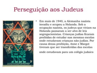 Perseguição aos Judeus 
• Em maio de 1940, a Alemanha nazista 
invadiu e ocupou a Holanda. Sob a 
ocupação nazista, os judeus que viviam na 
Holanda passaram a ser alvo de leis 
segregacionistas. Crianças judias ficaram 
proibidas de estudar nas mesmas escolas 
onde estudavam crianças não-judias. Por 
causa dessa proibição, Anne e Margot 
tiveram que ser transferidas das escolas 
onde estudavam para um colégio judaico 
 