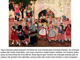 Aqui crianças judias passam na frente de uma escola para crianças arianas. As crianças 
judias são muito mais feias, com nariz enorme e todas fazem caretas. Um menino judeu 
puxa as trancinhas de uma alemã. Essa figura quer mostrar às crianças arianas que os 
judeus não gostam dos alemães, porque eles são muito mais bonitos e mais corajosos. 
 