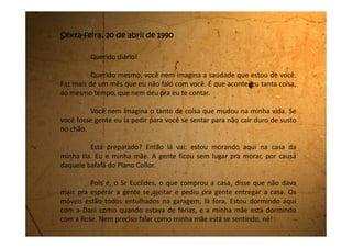 Com esta confusão você acredita que eu ainda não voltei pra escola!
Minha tia disse que segunda-feira, sem falta, vou estudar na escola das minhas
primas.
Não sei muito bem como a gente vai se arranjar daqui pra frente. Minha
mãe nunca trabalhou fora e não sabemos como vamos arranjar dinheiro.
Todo mundo está sem dinheiro, porque o dinheiro do país está preso. Só
que as contas a gente têm que pagar, né!
Só sei que a coisa está preta.
 