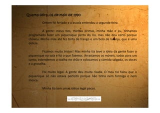 Quarta-feira, 09 de maio de 1990
Acho que estou gamada por um menino da minha escola! Ele é
simplesmente o máximo! É loiro, tem os olhos azuis, azuis. Tem um sorriso lindo. E
eu não consigo parar de pensar nele. O problema é que eu acho que ele nem sabe
que eu existo. Ele nem me olha. Eu é que fico olhando pra ele de longe. Ele
conversa com uma, conversa com outra e eu não consigo nem chegar perto dele.
Ele se chama Fernando.
Ai, ai...! Bem que ele podia também ficar gamado em mim. Seria um
presente dos deuses.
Ah! Eu acho que meus seios estão começando a crescer. Também, já não
era sem tempo! Outro dia até tentei usar o soutien da Dani, mas o bojo fica
achatado porque não tem nenhum recheio! E por causa disso também ele não
para no lugar. Fica subindo como se quisesse ficar no meu pescoço.
O jeito é esperar mais um pouco e torcer pros meus peitos crescerem
logo.
 