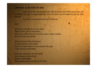 Será, que um dia irás mudar?
Será, que podes me amar?
Será que você sente
Um pouco da chama ardente
Que em meu peito vive a queimar.
Ah! Seria um sonho ele saber o que eu sinto por ele.
Só que minha mãe não pode nem desconfiar disso. Se ela souber,
ainda mais com todo o mau humor que se apoderou dela e não foi mais
embora, eu estou perdida.
 
