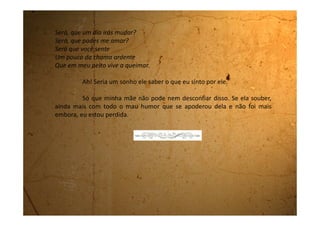 Sexta-feira, 01 de junho de 1990
Hoje acordei com uma saudade danada da Edeli. Nunca mais
escrevi para ela. Ela nem sabe que estou morando aqui em Guararema.
Queria muito poder ouvir os conselhos que ela me daria caso soubesse
dessa minha paixão pelo Fernando.
Queria ir com uma roupa bem linda para chamar a atenção
dele, mas não podemos entrar na escola sem o uniforme. Precisava fazer
alguma coisa para ele saber que eu existo.
A minha prima me ouve, mas não tem nenhuma idéia para me
ajudar.
Tenho certeza de que se fosse com a Edeli que eu estivesse
falando, ela me daria um montão de ideias.
 