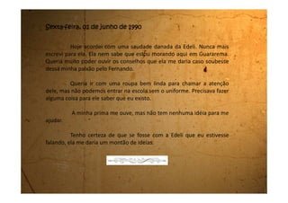 Segunda-feira, 04 de junho de 1990
Minhas notas estão péssimas. Também perdi quase que um bimestre
todo. Se assistindo todas as aulas eu sempre fui mal, imagine sem assistir.
O pior é que minhas primas tiram notas muito altas e agora todos ficam
me comparando com elas. Até meu tio veio com sermão dizendo que tenho que
me esforçar mais.
O pior é que quando vou estudar só consigo ver aqueles olhos azuis do
Fernando. Fico sonhando com ele olhando para mim e ai não consigo estudar.
Agora mesmo deveria estar estudando, pois amanhã tenho prova de Matemática,
e fiquei enrolando, enrolando e agora resolvi escrever em você.
A minha prima está aqui do meu lado e fica me olhando de cara feia. O
pior é que eu sempre quis ter uma irmã, agora que estou aqui vejo que eu era feliz
e não sabia.
Tenho mesmo escrito muito pouco em você por causa dessa pressão em
cima de mim.
 