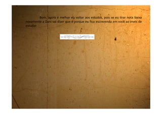 Terça-feira, 12 de junho de 1990
Quanto mais eu rezo mais assombração me aparece. Como você
sabe, estou gamadérrima no Fernando embora ele nem olhe para mim.
Acontece que hoje um menino horrível chamado Alexandre veio com
uma conversa mole de que era dia dos namorados, e no final, me pediu em
namoro. Eu tremi da cabeça aos pés. Caramba! Como eu queria que tivesse
sido o Fernando que me pedisse em namoro.
Eu na hora fiquei tão nervosa que não sabia o que responder. Disse
que eu ia pensar e que dava a resposta na sexta-feira. Falei com a Dani e ela
disse que é pra eu aceitar e ver como que é namorar de verdade. Achei melhor
contar pra minha mãe porque se eu resolver namorar, ela tem que saber.
Chamei a minha mãe aqui no quarto e contei tudo que o Alexandre
tinha me falado. Ela disse que é pra eu falar que no momento não vou
namorar, porque preciso estudar para melhorar minhas notas na escola.
Até nem me importei da minha mãe não ter deixado. Também eu nem gostava
dele!
Se bem que a Dani deu uma boa idéia de eu fazer ciúmes para o
 