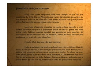 me achado, e que pensou que eu tinha faltado. Falei que pensei a mesma coisa.
Nesse instante a Dani me dá um baita beliscão no braço que eu dou
um pulo e um grito de susto e de dor. Ela sai correndo para a classe, pois a
professora já estava entrando e eu saio correndo atrás.
Fiquei brava pelo beliscão e perguntei por que ela havia feito isso. Ela
falou que do jeito que eu falei parecia que eu ia aceitar o namoro. E que eu não
deveria dar falsas esperanças para o menino. Fiquei desesperada! No próximo
intervalo não quis sair da classe.
Depois da última aula, não tinha jeito, eu teria que falar com ele.
Arrumei minhas coisas e fiquei na porta esperando a Dani. Assim que
ela chegou começamos a descer a escadaria do colégio. Ela viu o Alexandre
encostado numa das colunas que tem no pátio e ele estava olhando para a
escada. A cada degrau que eu descia me sentia mais e mais nervosa porque teria
que dizer não a ele. Eu havia ensaiado todos estes dias como falaria para ele,
mas mesmo assim estava muito nervosa.
E você sabe o que foi que aconteceu? Pois é, cai da escada. Me
 
