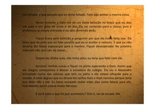 estatelei lá embaixo. Não foram muitos degraus, foram só quatro, mas eu levei um
susto enorme e ainda por cima fiquei com uma vergonha imensa.
O Alexandre virou para o lado e fingiu que não viu, mas a cara dele era de
quem queria dar risada. Fiquei muito triste e envergonhada. Senti até vontade de
chorar. Ele então chega perto de mim e pergunta se estou bem. Faço de contas que
não entendi e falo tão depressa que nem dá tempo de respirar:
- Olha Alexandre, eu estou indo mal na escola e vou primeiro estudar
para melhorar minhas notas. Quem sabe o ano que vem.
Nem esperei ele responder nada, já sai andando e fui me encontrar com
a Dani que estava logo na frente.
Eu não conseguia firmar o pé direito no chão porque o joelho estava
todo ferido.
Nunca tinha passado tanta vergonha.
Por causa do tombo, não falei nada do que tinha ensaiado. Agora
paciência! Pelo menos ele já sabe que não vou namorar com ele.
 
