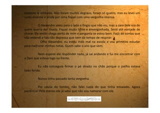 Segunda-feira, 18 de junho de 1990
Esse Alexandre é um mulherengo. Você acredita que ele esta
namorando a Karen? Pois é, eles estão namorando. No recreio ele passou de
mãos dadas com ela e quando chegou na minha frente, se beijaram e depois
foram andando pro outro lado.
A Dani acha que mesmo que eu tivesse aceitado, depois do tombo,
ele é que não ia querer. Aí então que fiquei mais chateada ainda.
Puxa vida, ele não esperou passar nem um tempinho. Eu disse não
na sexta e na segunda ele já começa a namorar outra! Realmente ele não
gostava de mim! Deixa ele pra lá, também não vou ficar preocupada.
Ah! Agora vou escrever uma carta pra Edeli contando que não estou
mais morando em Biritiba-Mirim e que nestas férias não vai dar pra ela vir
passar uns dias comigo, como ela tinha dito, porque aqui na casa da minha tia
não cabe mais ninguém.
 