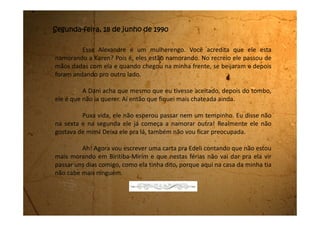 Segunda-feira, 25 de junho de 1990
Minha mãe acha que meu tio não está muito satisfeito da gente
estar morando aqui na casa dele. Ele vive de cara fechada.
Agora a minha tia também está diferente e fica com umas
conversas de que a vida está dura, que ela está sem liberdade para
conversar assuntos de família, e outras coisas.
Minha mãe disse que vai começar a procurar um emprego e
assim que ela conseguir a gente muda pra uma casinha só nossa.
 