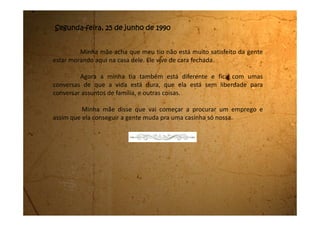 Sexta-feira, 03 de agosto de 1990
Estou de mudança da casa da minha tia.
Minha mãe arranjou um emprego de doméstica na casa de uma
senhora lá em Mogi das Cruzes.
A minha tia está chorando na sala. Coitada ela está triste porque a
gente vai embora. Eu também estou triste porque agora vamos morar nesta
outra casa. Não sei não se vai ser legal. Eu sei que pelo menos a mãe vai ganhar
um pouco mais de dinheiro, porque meu pai praticamente sumiu. Quase não
vem me ver e quando vem fica reclamando que está sem dinheiro, que as coisas
estão muito difíceis.
Minha mãe não quer mais nem ouvir falar no nome dele. Eu fico triste
com isso e às vezes sinto saudades dele, mas logo passa.
Vou mudar de colégio de novo. Que pena que não vou ver mais os
olhos azuis do Fernando. E saber que eu nunca falei com ele. Agora morando
em outra cidade é que eu não vou falar mais mesmo.
Daqui 14 dias é meu aniversário. Vou fazer 15 anos.
 