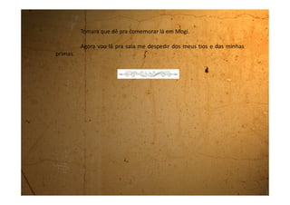 Segunda-feira, 06 de agosto de 1990
Já estamos aqui em Mogi na casa do Sr. Alberto e da Dona Iracema.
Eu e minha mãe estamos morando numa casinha bem pequenina
aqui no fundo da casa deles. Eles são legais. São duas pessoas de bastante
idade e minha mãe fica trabalhando principalmente na cozinha.
Eles têm quatro filhas, mas nenhuma mora aqui com eles.
Minha mãe conseguiu este emprego que é para ajudar Dona
Iracema no serviço da casa e ao mesmo tempo, ter alguém para tomar conta
dos dois velhinhos. Eu acho que vai ser bom.
No sábado, quando estávamos vindo para cá, minha mãe passou
numa sapataria e me comprou um sapato com saltinho de presente de
aniversário. Ela disse que vou fazer 15 anos e nesta idade já dá para ter um
sapato alto.
Pena que na sapataria não tinha o meu número, mas como eu
queria muito esse sapato fiquei com ele que é um número menor. Os meus
 