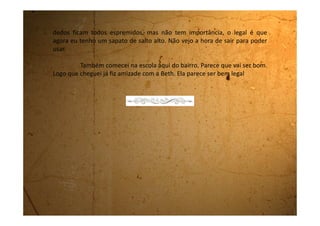 Sexta-feira, 17 de agosto de 1990
Hoje é meu aniversário. Não teve bolinho nem nada. Só ficamos eu e a
mãe. Nem o meu pai veio me ver. Bom, acho até que ele nem sabe onde estamos
morando agora.
Queria tanto ir para algum lugar só para poder usar meu sapato de
salto alto!
Tomara que meu pé demore a crescer. Quando coloco o sapato me
sinto importante. Ando toda empinada. Parece mágica, mas piso mais suave no
chão, ando com a cabeça erguida e a coluna reta. Fico mesmo, muito elegante.
 