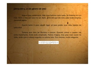 Terça-feira, 04 de setembro de 1990
A nossa vida não está nada fácil. A minha mãe está trabalhando
demais e eu tenho que ajudá-la. Nos primeiros dias, minha mãe foi muito
prestativa e teve muita consideração com os velhinhos, só que agora Da.
Iracema não pega nem um fiapo do chão. Tudo ela pede pra minha mãe ou
pra mim. Não temos tempo livre para nada. Como moramos aqui,
trabalhamos de domingo a domingo, sem folga.
É só minha mãe vir aqui pro quarto pra Da. Iracema inventar
alguma coisa pra ela fazer. Até a novela da Manchete, o Pantanal, a gente
não consegue mais assistir, pois um dia ela quer um chá, no outro ela quer
sopa, ela quer uma determinada blusa que está para passar e assim vai
inventando moda, e minha mãe fica pra lá e pra cá às voltas com a Da.
Iracema.
O meu pai sumiu no mundo e nunca mais deu nem notícias e nem
dinheiro. Esta semana a minha mãe vai receber seu primeiro salário, vamos
ver se dá pra gente pelo menos tomar um sorvete.
 