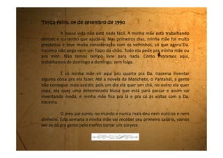 Sábado, 10 de novembro de 1990
Estou exausta. Não tenho tido tempo nem pra te escrever. A vida aqui
está muito dura.
Todo final de semana os filhos da Dª Iracema vêm pra cá e é uma
bagunça danada.
A Dª Iracema tem uma neta que é quase da minha idade, só que eles
não deixam ela conversar comigo. Eles dizem que lugar de empregada é na
cozinha e de patrão é na sala. Eu só posso entrar na sala para arrumar ou
desarrumar a mesa, ou de dia para limpar a sala, no mais eu não posso nem
olhar pela fresta da porta. Quando eles querem chamar a minha mãe, eles
tocam uma sinetinha e ela sai correndo.
Nós só podemos comer depois que todos comem. Às vezes nem sobra
as misturas que minha mãe faz, e então comemos só arroz com feijão.
Outro dia minha mãe escondeu dois bifes dentro do forno que era pra nós duas
comermos. Pois não sei como, a Da. Iracema percebeu e deu a maior bronca na
minha mãe, dizendo que ela está aqui para fazer a comida e não para comer.
Que se continuar assim ela vai cobrar pelo nosso almoço. Se pagarmos,
poderemos comer a vontade.
 