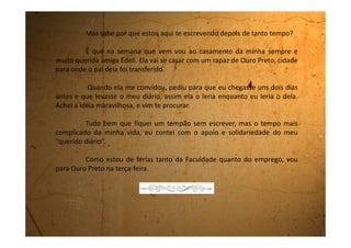 Quarta-feira, 08 de fevereiro de 1995
Estou aqui na casa da Edeli, ao lado dela, que também está
escrevendo no seu diário.
Passamos o dia de hoje inteiro lendo e comentando tudo que nos
aconteceu nesse tempo em que ficamos afastadas e que está registrado no
diário. Está sendo maravilhoso!
Quanta coisa que até eu havia esquecido e que ao reler me
transportei para aquele tempo. Quantas coisas eu deixaria de contar pra Edeli
se não tivesse registrado tudo aqui.
O mesmo aconteceu com ela.
Demos muita risada, choramos, ficamos tristes, saudosas, aflitas e
tantas outras sensações que os registros das páginas dos dois diários nos
proporcionaram.
Pudemos comprovar que mesmo estando distantes, nós duas, ainda
assim agíamos em determinados momentos, de forma parecida.
 