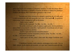 escutar.
Até que num determinado momento a Edeli fala:
- Ju, acho que eu escutei um barulho de barata.
Quando ela terminou de falar a palavra “barata” eu já estava fora do
armário sentada no chão no meio da classe. Eu tenho verdadeiro pavor de
barata! Escancarei a porta do armário e pulei para fora numa rapidez
imensa.
Quando olho para dentro do armário, a Edeli está deitadinha na
prateleira de cima, sem entender ainda que eu já havia saído de lá, que a
porta estava escancarada e que todo mundo a estava vendo ali deitada.
Olho então para o professor que está com uma cara de susto
muito engraçada, mas em seguida vejo suas sobrancelhas se unirem num
olhar fuzilante. A classe desaba em gargalhadas e eu sem jeito me levanto
do chão ao mesmo tempo em que a Edeli sai de dentro do armário.
Resultado: eu e ela fomos para a Diretoria e como repreensão
tivemos que, durante uma semana, no nosso horário de Recreio, arrumar
 