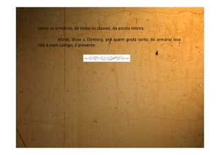Segunda-feira, 21 de agosto de 1989
Que droga! Que droga! Que droga!
Você acredita que o Felipe, o menino da 8ªA que eu estava
paquerando, está de namoro com a desengonçada da Regina que é da
classe dele. Que droga! Como vou poder competir com ela? Eles estudam
na mesma classe e eu, se quiser vê-lo, tenho que esperar o Recreio. Assim
não dá! É injusto!!
Acho que hoje não foi mesmo o meu dia de sorte porque
acordei às 5 horas da manhã com uma dor muito engraçada na barriga.
Era uma dor, nem muito forte nem muito fraca, mas que me
incomodava bastante e não me deixava dormir. Como ela não passava
chamei minha mãe e ela disse que logo, logo vou ficar mocinha. Na hora
fiquei muito feliz, pois na escola a maioria das minhas colegas já ficou e
quando eu digo que ainda não, elas ficam me chamando de nenezinha.
Quero ficar mocinha logo, assim meus peitos vão começar a
 