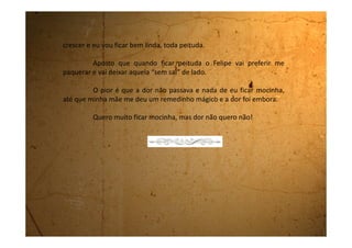 Sexta-feira, 25 de agosto de 1989
Que saudades, meu amigo. Não deu pra falar com você estes dias
porque estou em semana de provas. Não dá tempo de fazer nada. Tenho
que estudar, estudar e estudar. Isso porque estou precisando de nota em
quase todas as matérias.
Não sei o que acontece com a minha cabeça que na hora da
prova não se lembra nunca do que estudei. Acho que tenho algum
parafuso a menos como diz minha mãe. Quando estou estudando acho
tudo muito fácil, depois quando chega na prova, não consigo me lembrar
de nada.
O pior é que desta vez ela falou que irá mostrar meu boletim para
o meu pai. Não sei por que fico tão preocupada quando ela fala isso, pois
desde o começo do ano ele nunca pediu para ver o meu boletim. Acho que
ele nem se lembra que existe um.
Agora minha mãe vem me ameaçar e eu fico com medo. É muito
engraçado! Não entendo por que estou com medo. Deveria ter medo dela
 