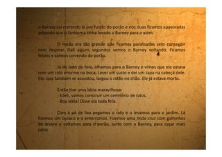 Fizemos isso a tarde inteira.
No final do dia, quando a mãe da Edeli veio buscá-la, fomos
lhe mostrar, assim como para a minha mãe, o nosso cemitério. Tinham
32 cruzes.
A mãe da Edeli, com cara de nojo, a pegou pelo braço e saiu
sem nem ao menos se despedir.
Minha mãe, com a cara de que nem eu sabia do que, me
pegou pela orelha de um jeito tão forte que eu entrei em casa andando
nas pontas dos pés tentando aliviar a dor.
O que eu não sei é se toda aquela braveza foi por ter brincado
com os ratos ou se foi por ter estragado todo o jardim com a construção
do cemitério. O que eu sei é que este foi o motivo pelo qual fiquei uma
semana sem sair de dentro de casa. Nem no quintal eu podia ir. Mas
toda vez que mamãe se descuidava eu corria para a janela só para ver o
cemitério, tão lindo, cheio de cruzes maravilhosas!
 