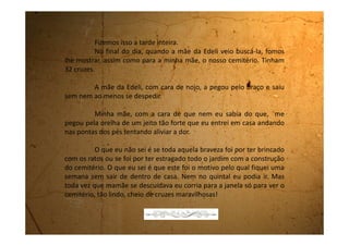 Quarta-feira, 30 de agosto de 1989
São nove horas da noite e eu estou aqui no meu quarto de
castigo. Tudo por causa de uma brincadeira boba que eu fiz com a
mamãe. Ela está furiosa comigo.
Está aqui em casa o chefe do trabalho do meu pai. Ele e a
mulher vieram jantar. De vez em quando o meu pai os convida. Minha
mãe se emperiquita toda, pois diz que a Sônia, a mulher do chefe, é
muito estilosa. Quando vai conversar com ela, mamãe faz caretas com a
boca. Acho que ela pensa que isso é chique. Depois que eu falei que ela
fica muito esquisita quando faz essas caretas, ela não me deixa mais
ficar na sala junto com eles.
Fiquei então no quintal, perto da porta da cozinha, brincando
com um pedaço de pau que achei no chão.
De repente a luz se apaga. Fica uma escuridão que não dá
para enxergar nada. Eu entro na cozinha e fico ali, perto da porta,
 