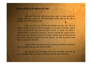 quando escuto minha mãe entrando na cozinha para procurar uma vela.
Ela começa a procurar no armário, nas gavetas e nada de achar.
Quando está agachada procurando na prateleira do armário da
pia, eu, querendo somente fazer uma brincadeira, encosto o pedaço de
pau nas costas dela e falo imitando voz grossa:
- Isso é um assalto!
Minha mãe com o susto levanta rapidamente e bate com a
cabeça na pedra da pia, e em seguida desata a gritar, a sapatear no
mesmo lugar e a falar tanto palavrão, mas tanto palavrão que nem me
escutava dizer que era brincadeira.
Nisso a luz volta e quando a gente olha para a porta da copa, lá
estão parados com cara de assustados, o meu pai, o Sr. Wilson e a Sônia.
Eu também estava muito assustada, pois não imaginava que
minha mãe iria agir desta forma, e muito menos que ela conhecia tanto
 