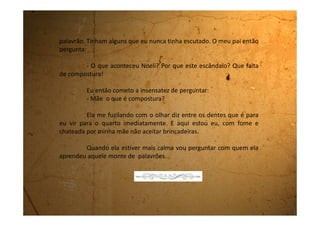 Domingo, 03 de setembro de 1989
Como eu já te contei, o meu cachorro Barney morreu
atropelado o ano passado. Eu chorei muito, pois ele era como um irmão
para mim. Depois que ele morreu, mamãe me proibiu de pedir outro
bichinho. Ela diz que “a gente se apega e depois eles morrem e a gente
sofre muito”. Eu fiquei muito triste com esta decisão porque adoro
bichos.
Estou te falando isso porque ontem, sábado, fomos para Mogi
das Cruzes, a cidade vizinha, jantar numa pizzaria.
Aqui em Biritiba-Mirim só tem uma pizzaria e é muito ruim. A
massa parece borracha. Você mastiga, mastiga, mastiga e nunca tem
coragem de engolir. Quando engole, fica com ela entalada na garganta e
pensa que vai morrer sufocada. Depois você sente a pizza descendo,
descendo até cair como um tijolo no estômago.
Então papai resolveu nos levar numa pizzaria de verdade, afinal
sábado é dia de pizza! E todo mundo come mesmo pizza no sábado, pois
 