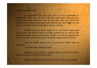 preso e fez cocô pela cozinha inteira! Depois de ter arrebentado a
coleira de pano ele ficou andando pela cozinha arrastando o pedaço
de pano que sobrou no pescoço sujando de bosta a cozinha inteira.
Por onde ele subia embostiava tudo. Tinha cocô na pia, na geladeira,
no fogão, mesa, paredes, janelas. Estava tudo imundo, e o cheiro? De
embrulhar o estômago.
Tive que ajudar a limpar toda aquela porcaria.
Minha mãe nem precisou me mandar soltar o gato, eu
mesma levei ele para a rua.
Cruz credo, que dia!
 