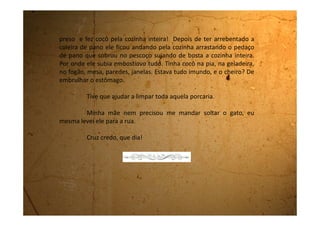 Quarta-feira, 06 de setembro de 1989
Estou muito feliz! Amanhã vou viajar para a praia de Bertioga
com meus tios. Estou tão eufórica que nem consigo caber dentro de mim.
Faz tanto tempo que não viajo!
Minha tia Cleonice vai passar aqui daqui a pouco para me pegar e
eu ainda tenho que acabar de arrumar minhas coisas. É que amanhã é
feriado e a minha escola emendou, então não terei aula na sexta-feira. Que
delícia! Vou ficar fora até domingo. Vou poder conversar bastante com
minhas primas Dani e Rose.
Dani tem a minha idade e Rose tem 10 anos. A tia Cleonice é irmã
da minha mãe e ela mora numa cidade bem perto da minha chamada
Guararema. Ela já deve ter saído e deve estar chegando para me buscar.
Não posso falar mais com você senão irei me atrasar. Você se
cuida que quando eu chegar te conto todas as novidades.
Beijocas.
 