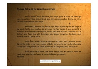 Segunda-feira, 11 de setembro de 1989
Estou no céu e no inferno. No céu, porque estes dias que estive
na praia foram os melhores da minha vida, e no inferno porque mesmo
muito cansada tive que ir para a escola, e como não havia feito a lição que
a professora de Português havia passado para o feriado, que na verdade eu
nem me lembrei dela, me deu “um ponto negativo” na média geral. Para
quem já está precisando de nota isso é a mesma coisa que ser jogada no
fogo do inferno.
Mas deixa eu te contar o que eu fiz na praia. Eu e a Dani
resolvemos pegar um ônibus para passear pela avenida da praia. Eu e
minha prima nunca havíamos passeado de ônibus. Eu entrei primeiro e
logo atrás de mim entrou a Dani. A gente se sentou no banco que só dá
lugar para duas pessoas. Eu como entrei primeiro fiquei na janelinha.
Deixamos passar um pouco de tempo e decidimos passar na
roleta. É muito legal! É dura que só! O moço que cobra a passagem é que
teve que me ajudar porque sozinha não ia conseguir.
Passamos na roleta e resolvemos descer para não irmos muito
 