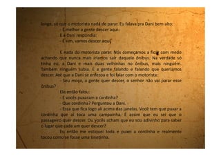 O motorista ainda bravo falou:
- Vocês vieram de onde? Da Lua?
Assim que ele parou o ônibus, nós duas descemos e desatamos
a rir, mas nós riamos tanto, mas tanto que deu até vontade de fazer xixi.
Saímos correndo pela avenida da praia para chegarmos logo,
pois estávamos voltando a pé para casa.
Andamos muito.
Por causa desta história toda, fomos parar muito longe do lugar
onde estávamos hospedadas.
Foi muito divertido!
 