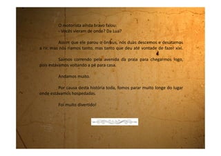 Terça-feira, 12 de setembro de 1989
Ah! Praia! Mar! Areia! Isso é que é viver...
Que saudades que eu estou da praia. De ficar fazendo
castelo na areia, de enterrar o pé na beirinha aonde a marola vai e
vem e o pé da gente vai ficando cada vez mais enterrado.
Meus tios são muito bacanas. Eles são animados gostam
de cantar e de passear. Nem de noite a gente ficava em casa. Até
ganhei uma roupa nova. Um shorts. Eu não tinha nenhum e agora
ganhei este que é muito lindo.
A minha mãe não gostou muito quando eu mostrei. Ela
disse que aqui na cidade as pessoas não estão acostumadas a usar
shorts. Minha tia Cleonice falou que a mamãe é muito quadrada.
Eu também acho.
 