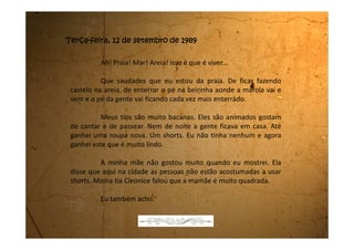 Sábado, 16 de setembro de 1989
Estou com a barriga doendo de tanto rir. Não consigo parar de rir.
Toda vez que eu me lembro da cena, caio na risada. Foi muito, muito, muito
engraçada. Eu vou te contar como aconteceu.
Construíram um supermercado super chique aqui na minha
cidade. Todo mundo só sabia falar desse supermercado que estava sendo
construído. É que aqui em Biritiba-Mirim só tem a venda do Sr. Ernesto, a
mercearia do Seu Cacildo, a quitanda da dona Maricota, o bar do Baixinho,
o açougue do Seu Porquinho e a padaria Flor-de-lis do Sr. Amadeu.
Agora vamos ter um supermercado desses bem grandes que
vende de tudo.
Dizem que lá dentro vai ter um lugar só pra quitanda, outro pro
açougue, pra mercearia e até padaria. Eu só não sei se também vai ter o bar.
Estava todo mundo na maior expectativa para acabarem logo de construir
pra gente poder passear no supermercado.
Hoje de manhã bem cedo ouvimos um barulhão de fogos e
 