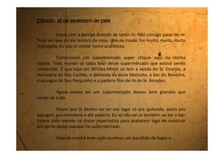 artifícios. Corremos para ver o que estava acontecendo e as vizinhas já
vieram falar que era a inauguração do supermercado.
Comecei a pular de alegria e pedi pra minha mãe me levar lá para
conhecer. Nisso vem chegando a Dona Amélia, nossa vizinha do lado
direito. Ela vinha cheia de pacotes de papel e lá dentro estavam as compras
que ela havia feito. Achamos aquilo uma belezura, pois no açougue ele
enrola a carne no jornal, na padaria num papel tão fininho que rasga à toa,
mas os sacos do supermercado pareciam bem fortes.
Dona Amélia também contou que a porta do supermercado está
sempre fechada, e quando a gente chega perto ela abre sozinha como
mágica.
- Eu quero ir lá, eu quero ir lá. Falava isso enquanto pulava com
os dois pés na frente da minha mãe, para que ela me levasse logo.
Minha mãe entrou em casa e falou, vamos nos arrumar. Não
podemos ir mal arrumadas ao supermercado. Pelo jeito lá é lugar de grã-
fino.
Eu então saí correndo para o meu quarto e fui me arrumar bem
 