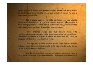 que foi andando e assim que ela chegou pertinho da porta, esta abriu
sozinha, e assim que a mulher passou ela fechou também sozinha.
Parecia castelo de assombração.
Peguei na mão da mãe e a puxei para entrarmos, não
aguentava mais esta espera. Quando chegamos bem pertinho da porta
ela se abre só que minha mãe vira o pé e cai bem na entrada do
supermercado. Por ser a sandália anabela muito alta, ela torceu feio o
pé e não conseguia se levantar. A porta do supermercado ficava abrindo
e fechando o tempo todo. Eu na hora fiquei assustada e tentava levantar
minha mãe, mas não conseguia. Até que apareceu um homem que
estava passando e a ajudou. Ela, envergonhada, sai andando rápido,
mesmo mancando, para dentro do supermercado.
Depois que o susto passou, eu não podia me lembrar da
minha mãe estatelada no chão bem na frente da entrada do
supermercado, e a porta abrindo e fechando, abrindo e fechando.
Na hora do jantar, quando fui contar pro meu pai sobre esta
aventura, ele falou:
- Bom! Cada um entra como quer, né!
 