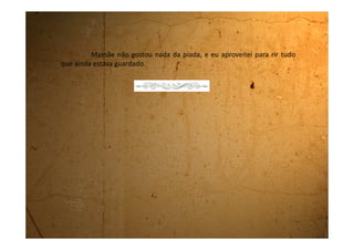 Segunda-feira, 18 de setembro de 1989
NOVIDADES!!! Fiquei mocinha. Estou feliz, mas sofri muito hoje.
Acordei novamente com aquela dor que tive anteriormente.
Sempre me dá essa dor de manhãzinha. Parecia que tinha um micróbio,
com dentes bem afiados, mordendo a minha barriga por dentro. Era como
se ele enfincasse os dentes e ficasse mordendo, no mesmo lugar, um
tempão e depois soltasse. Dali a pouco mordia de novo. Dava vontade de
chorar. Eu virava pra um lado, virava pro outro e nada de melhorar. Então
fui chamar minha mãe pra ela me dar aquele remedinho mágico. Quando
levantei senti vontade de fazer xixi e quando fui ao banheiro –
SURPRESA!!! Tinha ficado mocinha. A dor até melhorou, mas mesmo
assim pedi o remédio.
A mãe levantou, preparou o remédio e sentando comigo na
cama começou a falar:
- Agora você já é uma mocinha e tem que melhorar seus modos.
Não pode mais sentar de qualquer jeito, tem sempre que ficar com as
pernas fechadas e não pode mais sentar no colo de ninguém.
- Nem no seu? Perguntei no desespero!
 