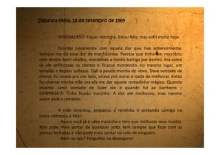 - No meu pode, mas você tem que ver que mocinhas não ficam
no colo.
- Mas eu gosto tanto!
- É, mas a vida é assim mesmo, tudo que a gente gosta muito de
fazer enquanto é criança, no momento em que começa a crescer tem que
deixar de fazer. Você está virando uma adulta, e adultos não se
comportam como crianças.
Comecei a me sentir triste porque gostava muito de ser do jeito
que eu era.
- Tem mais alguns cuidados que você tem que tomar, continuou
mamãe.
- Ainda tem mais coisa? Falei amedrontada.
- Tem, mas não é nada que você não consiga cumprir. São
cuidados com o seu corpo. Estas toalhinhas aqui (tirou de uma sacolinha
vários paninhos quadradinhos) você vai usar durantes estes dias, e quando
for tomar banho você lava no chuveiro e depois estende naquela corda
atrás do abacateiro que é para ninguém ver. Também não pode lavar a
cabeça durante todo o tempo que você estiver assim. Não pode tomar
gelado e nem muito sol.
 