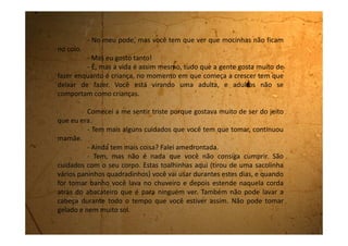 - E se eu me esquecer e fizer alguma dessas coisas? Falei
preocupada
- Não pode se esquecer. É muito perigoso. O sangue pode subir
para a cabeça e aí você fica doente da cabeça e tem que ficar internada.
Os meus olhos pareciam que iam saltar para fora de tão
assustada que eu estava. E mamãe continuou:
- Eu quando tinha sua idade tive uma amiga que lavou a cabeça e
aí o sangue parou de descer e subiu pra cabeça. Ela ficou com duas bolsas
de sangue, uma embaixo de cada olho. Aí a mãe dela chamou o médico e
ele colocou os pés dela na água fervendo pra puxar o sangue para baixo.
- E o sangue desceu? Perguntei.
- Desceu, mas ela ficou com marcas de queimaduras horríveis nas
pernas. Nunca nem se casou.
- Meu Deus! Que perigo! E eu que estava tão feliz porque tinha
ficado mocinha! Mas os meus peitos vão crescer, né?
- Agora não é hora de pensar nisso. Vá colocar a toalhinha e se
arrumar para ir para a escola. Tome cuidado para não sujar a roupa. E não
precisa contar para ninguém que você está assim. Isso é intimidade sua.
Agora chega de prosa e vá se arrumar.
 