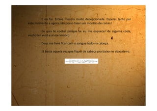 Terça-feira, 19 de setembro de 1989
Não consigo parar de lembrar que estou com estas toalhinhas. Elas
me incomodam muito. A todo o momento acho que elas saíram do lugar. Fico
com medo de sujar minha roupa. Toda hora vou ao banheiro para ver se está
tudo em ordem.
E você não sabe da maior, comecei a andar com a perna aberta. Levei
até uns tapas da minha mãe. Ela fica falando toda hora: “anda direito menina,
anda de perna fechada”. Eu já nem sei mais como se anda direito.
Não gostei nada dessa história. Eu estava mais feliz do outro jeito.
Não pude nem nadar no rio com o pessoal da escola. Quando falei pra
mamãe que a professora tinha combinado de ir todo mundo nadar no rio
Biritiba ela quase me estrangulou.
O pior é que eu e a Vânia, minha colega de classe que também está,
ficamos na margem olhando eles se divertirem. Toda hora vinha um e
perguntava:
-Vocês estão naqueles dias?
 