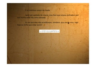 Domingo, 01 de outubro de 1989
A construção deste supermercado foi muito legal pra minha cidade,
porque este final de semana eles montaram um brinquedo muito bacana
chamado Tobogã.
Você pega um tapetinho de saco de café e sobe uma escada muito,
muito, muito alta. Tem degrau que não acaba mais porque você tem que
escorregar lá de cima. Chegando lá você senta nesse tapetinho e aí desce de
uma vez só nesse escorregador gigante, cheio de ondinha. É uma delícia! Eu
escorreguei nele um monte de vezes. O legal é que você compra só uma vez o
ingresso e pode escorregar quantas vezes quiser.
Eu encontrei um monte de colegas da escola lá. Também aqui
nunca tem nada de legal pra fazer, quando vem um brinquedo desses todo
mundo aproveita. Tinha também adulto escorregando, inclusive os pais das
minhas colegas.
Teve um momento em que a mãe da Flávia também resolveu
escorregar. Ela estava toda emperiquitada, parecia até uma árvore de Natal
de tanto enfeite. Tinha uns brincões! As pulseiras eram tantas que quase não
conseguia dobrar o braço. Estava com uma pantalona estampada com rosas
 