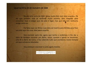 Sexta-feira, 06 de outubro de 1989
São duas horas da manhã e está a maior briga lá na sala. Minha
mãe e meu pai estão gritando um com o outro. Eu já estava dormindo, mas
acordei com a gritaria. Fui até lá escondida, pois se eles vissem que eu estava
lá, aposto que iriam brigar comigo.
Eu acho que a mamãe está desconfiada que o meu pai está
namorando a secretária dele. Ela fica falando toda hora “a vagabunda da sua
secretária”. E ele defende a secretária e diz que a mamãe está louca e que
precisa se tratar.
Não acho que a mamãe esteja louca. Ela está normal. Agora, que
ele está chegando em casa todo dia tarde, isso ele está. Nem jantar com a
gente ele janta mais. É difícil o dia que ele chega cedo para o jantar.
Teve uma vez que ele chegou cedo, jantou, e depois disse que tinha
que ir para uma reunião. Tomou banho, se arrumou e saiu. Até a hora de eu
vir dormir ele ainda não tinha chegado, e a mamãe ficou acordada esperando
ele voltar. Esse dia eu também escutei eles brigando, só que o meu pai não a
chamou de louca. Porém hoje ele já falou isso um montão de vezes.
 