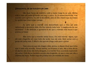 Ixxii! Acho que eles quebraram alguma coisa. Será que meu pai
está batendo na minha mãe?
Eles pararam de falar. Eu vou até lá dar uma olhadinha e já
volto.
...
Acho que eles pararam de brigar. Não vi o meu pai, mas a minha
mãe está chorando no sofá e o vaso vermelho que sempre fica em cima
da mesa está quebrado no chão.
Acho que vou até lá fazer um carinho nela.
Não quero que ela fique triste e nem chore.
 