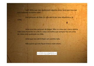 Sábado, 07 de outubro de 1989
O clima aqui em casa está péssimo. A mamãe ficou calada o dia
inteiro. Quando eu fui perguntar se ela e o pai tinham brigado, ela me
respondeu que não era para eu me intrometer em assunto de gente grande.
Hoje é sábado e o meu pai não está em casa. Ele levantou cedo e
disse que ia jogar bola. Em compensação minha mãe resolveu fazer faxina.
Desmontou a casa. Ela sempre diz que quando está nervosa tem que
trabalhar muito para se sentir melhor.
Quando ele chegou em casa já era mais de duas horas da tarde,
ela estava toda descabelada, suada e a casa brilhando. Ele entrou e nem
olhou para ela. Sentou na sala, tirou o tênis e a meia, deixou ali e foi tomar
banho.
Quando a mamãe entrou e viu aquilo, o sangue dela ferveu. Ela
pegou o tênis e a meia e foi para o quarto. A briga começou novamente. Ela,
tanto gritava falando da falta de consideração dele de ter deixado o tênis
espalhado na sala quanto por ter comprado aquele tênis novo. Ela disse que
deve ser o último modelo da All Star. Ela estava uma fera. Disse que vive
 