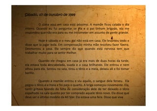 economizando, que não tem ninguém para ajudá-la no serviço da casa, que
economiza nas compras e que ele agora fica gastando dinheiro comprando
tênis último modelo. Ainda perguntou onde ele comprou, pois aqui em
Biritiba-Mirim não deve vender desses tênis tão chiques.
Ele muito enfezado diz:
- Você quer que eu vá jogar futebol de chinelo Havaiana? Como se
fosse um rampeiro brega? Eu tenho uma posição na empresa e não posso
me vestir de qualquer jeito.
Aí eu até fiquei com pena da mamãe porque ela falou:
- Eu também quero um sapato bonito.
E meu pai falou:
- Pra quê? Pra fazer faxina?
Ela ficou tão triste que saiu batendo a porta e foi lá pro quintal
chorar.
Meu pai nem foi atrás dela. Tomou banho, se arrumou e saiu. Não
se despediu nem de mim que estava na sala lendo uma fotonovela e nem
da mamãe que ainda estava lá fora.
 